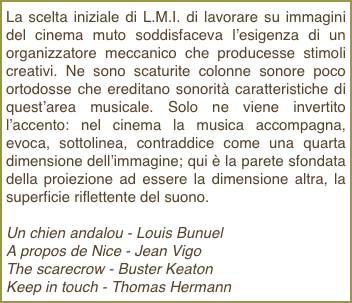 La scelta iniziale di L.M.I. di lavorare su immagini del cinema muto soddisfaceva l’esigenza di un organizzatore meccanico che producesse stimoli creativi. Ne sono scaturite colonne sonore poco ortodosse che ereditano sonorità caratteristiche di quest’area musicale. Solo ne viene invertito l’accento: nel cinema la musica accompagna, evoca, sottolinea, contraddice come una quarta dimensione dell’immagine; qui è la parete sfondata della proiezione ad essere la dimensione altra, la superficie riflettente del suono.

Un chien andalou - Louis Bunuel 
A propos de Nice - Jean Vigo
The scarecrow - Buster Keaton
Keep in touch - Thomas Hermann