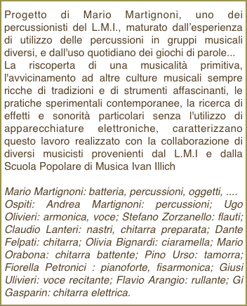 Progetto di Mario Martignoni, uno dei percussionisti del L.M.I., maturato dall’esperienza di utilizzo delle percussioni in gruppi musicali diversi, e dall'uso quotidiano dei giochi di parole...La riscoperta di una musicalità primitiva, l'avvicinamento ad altre culture musicali sempre ricche di tradizioni e di strumenti affascinanti, le pratiche sperimentali contemporanee, la ricerca di effetti e sonorità particolari senza l'utilizzo di apparecchiature elettroniche, caratterizzano questo lavoro realizzato con la collaborazione di diversi musicisti provenienti dal L.M.I e dalla Scuola Popolare di Musica Ivan Illich
Mario Martignoni: batteria, percussioni, oggetti, ....Ospiti: Andrea Martignoni: percussioni; Ugo Olivieri: armonica, voce; Stefano Zorzanello: flauti; Claudio Lanteri: nastri, chitarra preparata; Dante Felpati: chitarra; Olivia Bignardi: ciaramella; Mario Orabona: chitarra battente; Pino Urso: tamorra; Fiorella Petronici : pianoforte, fisarmonica; Giusi Ulivieri: voce recitante; Flavio Arangio: rullante; Gi Gasparin: chitarra elettrica.