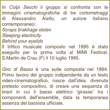 In Colpi Secchi il gruppo si confronta con le immagini cinematografiche di tre cortometraggi    di Alessandro Aiello, un autore italiano contemporaneo: Scraps brakhage stolen Sleeping electricity Behind your eyelidsIl trittico musicale composto nel 1995 è stato eseguito per la prima volta al MIMI Festival, S.Martin de Crau (F) il 10 luglio 1995.
Giro di Basso è una suite composta nel 1994. Primo lavoro del gruppo indipendente da un testo video-cinematografico, nasce dall’idea, divenuta pretesto compositivo, di creare una sequenza di brani in cui il basso elettrico ‘girasse’ tra i componenti dell’ensemble, data la temporanea assenza del bassista ufficiale.    