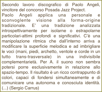 Secondo lavoro discografico di Paolo Angeli, vincitore del concorso Posada Jazz Project.Paolo Angeli applica una personale e sconvoglente visione alla forma-origine tradizionale. E’ una tradizione analizzata introspettivamente per isolarne o estrapolarne particolari-attimi profondi e significativi. C’è una manipolazione ritmica che dall’interno arriva a modificare la superficie melodica e ad imbrigliare le voci (mani, piedi, archetto, ventole e corde in un tutto trans-trasversale) in una indivisibile complementarietà. Per A. il suono non sembra potersi porre esclusivamente in relazione allo spazio-tempo. Il risultato è un ricco contrappunto di colori, capaci di fondersi simultaneamente e di comunicare una autonoma e conosciuta identità. (...) (Sergio Carrus)