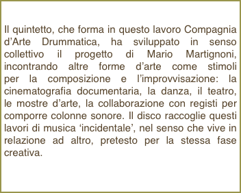 Il quintetto, che forma in questo lavoro Compagnia d’Arte Drummatica, ha sviluppato in senso collettivo il progetto di Mario Martignoni, incontrando altre forme d’arte come stimoli         per la composizione e l’improvvisazione: la cinematografia documentaria, la danza, il teatro,  le mostre d’arte, la collaborazione con registi per comporre colonne sonore. Il disco raccoglie questi lavori di musica ‘incidentale’, nel senso che vive in relazione ad altro, pretesto per la stessa fase creativa.