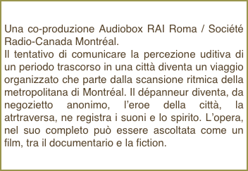 Una co-produzione Audiobox RAI Roma / Société Radio-Canada Montréal.Il tentativo di comunicare la percezione uditiva di un periodo trascorso in una città diventa un viaggio organizzato che parte dalla scansione ritmica della metropolitana di Montréal. Il dépanneur diventa, da negozietto anonimo, l’eroe della città, la atrtraversa, ne registra i suoni e lo spirito. L’opera, nel suo completo può essere ascoltata come un film, tra il documentario e la fiction.