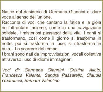 Nasce dal desiderio di Germana Giannini di dare voce al senso dell’unione.Racconta di voci che cantano la fatica e la gioia nell’affrontare insieme, come in una navigazione solidale, i misteriosi passaggi della vita. I canti si trasformano, così come il giorno si trasforma in notte, poi si trasforma in luce, si ritrasforma in buio... Lo scorrere del tempo...I brani sono nati da improvvisazioni vocali collettive attraverso l’uso di idiomi immaginari.Voci di: Germana Giannini, Cristina Alioto, Francesca Valente, Sandra Passarello, Claudia Guarducci, Barbara Valentino.