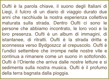 Oufti è la parola chiave, il suono degli Italiani di Liegi, il fulcro di un diario di viaggio durato due anni che racchiude la nostra esperienza collettiva maturata sulla strada. Dentro Oufti ci sono le persone che abbiamo incontrato, le loro voci e la loro presenza. Oufti è un album di immagini, di istantanee, di ritratti. Oufti è la strada dritta e sconnessa verso Bydgoszcz al crepuscolo. Oufti è l’undici settembre che irrompe nelle nostre vite e continua a rimanere come un suono in sottofondo. Oufti è l’Oriente che arriva dalle nostre letture e si sedimenta sulla nostra musica. Oufti è il profumo della terra bagnata dalla pioggia.