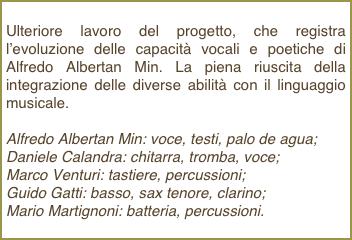 Ulteriore lavoro del progetto, che registra l’evoluzione delle capacità vocali e poetiche di Alfredo Albertan Min. La piena riuscita della  integrazione delle diverse abilità con il linguaggio musicale.Alfredo Albertan Min: voce, testi, palo de agua;Daniele Calandra: chitarra, tromba, voce; Marco Venturi: tastiere, percussioni; Guido Gatti: basso, sax tenore, clarino; Mario Martignoni: batteria, percussioni.